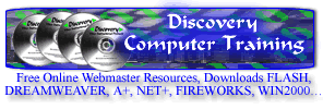 Discovery Computer Training Free Online Webmaster Resources, Downloads, Scripts. URL submission 750,000+ / 5.95 TUTORIALS; FLASH, DREAMWEAVER, A+, NET+, FIREWORKS, WIN2000....